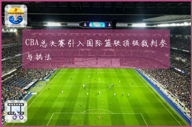 CBA总决赛引入国际篮联顶级裁判参与执法