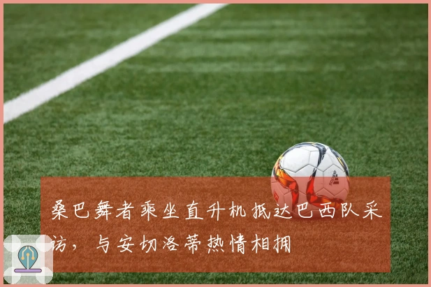 桑巴舞者乘坐直升机抵达巴西队采访，与安切洛蒂热情相拥