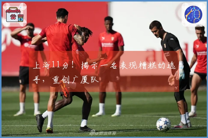 上海11分！揭示一名表现糟糕的选手，重创广厦队